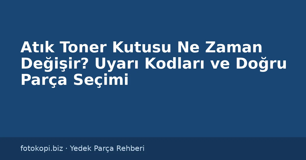 Atık Toner Kutusu Ne Zaman Değişir? Uyarı Kodları ve Doğru Parça Seçimi